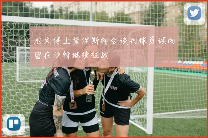 尤文停止努涅斯转会谈判球员倾向留在沙特继续征战