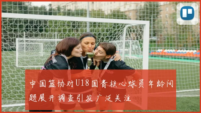 中国篮协对U18国青核心球员年龄问题展开调查引发广泛关注