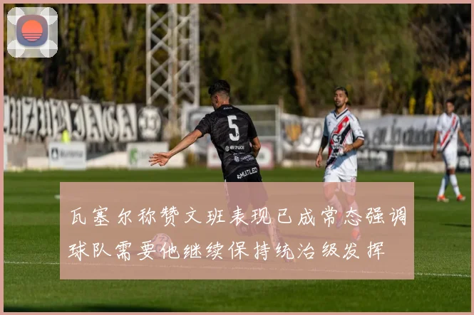 瓦塞尔称赞文班表现已成常态强调球队需要他继续保持统治级发挥